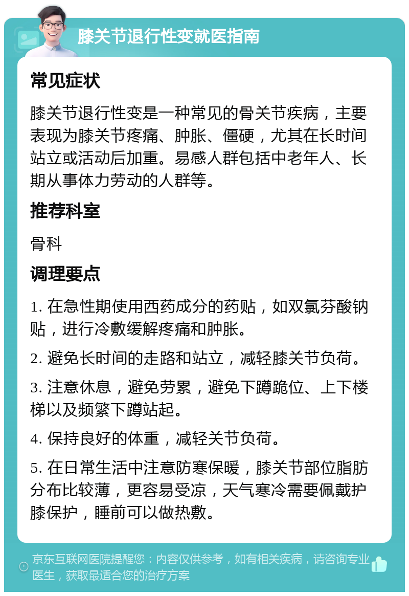 膝关节退行性变就医指南 常见症状 膝关节退行性变是一种常见的骨关节疾病，主要表现为膝关节疼痛、肿胀、僵硬，尤其在长时间站立或活动后加重。易感人群包括中老年人、长期从事体力劳动的人群等。 推荐科室 骨科 调理要点 1. 在急性期使用西药成分的药贴，如双氯芬酸钠贴，进行冷敷缓解疼痛和肿胀。 2. 避免长时间的走路和站立，减轻膝关节负荷。 3. 注意休息，避免劳累，避免下蹲跪位、上下楼梯以及频繁下蹲站起。 4. 保持良好的体重，减轻关节负荷。 5. 在日常生活中注意防寒保暖，膝关节部位脂肪分布比较薄，更容易受凉，天气寒冷需要佩戴护膝保护，睡前可以做热敷。