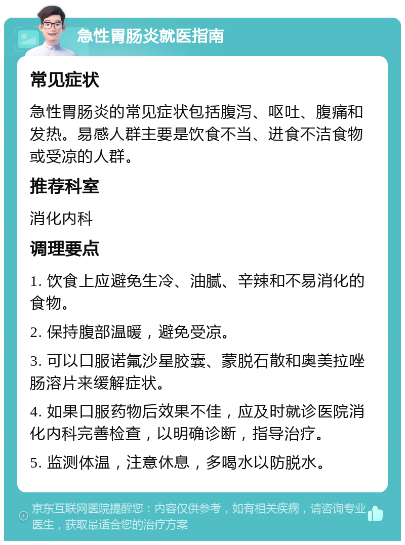 急性胃肠炎就医指南 常见症状 急性胃肠炎的常见症状包括腹泻、呕吐、腹痛和发热。易感人群主要是饮食不当、进食不洁食物或受凉的人群。 推荐科室 消化内科 调理要点 1. 饮食上应避免生冷、油腻、辛辣和不易消化的食物。 2. 保持腹部温暖，避免受凉。 3. 可以口服诺氟沙星胶囊、蒙脱石散和奥美拉唑肠溶片来缓解症状。 4. 如果口服药物后效果不佳，应及时就诊医院消化内科完善检查，以明确诊断，指导治疗。 5. 监测体温，注意休息，多喝水以防脱水。