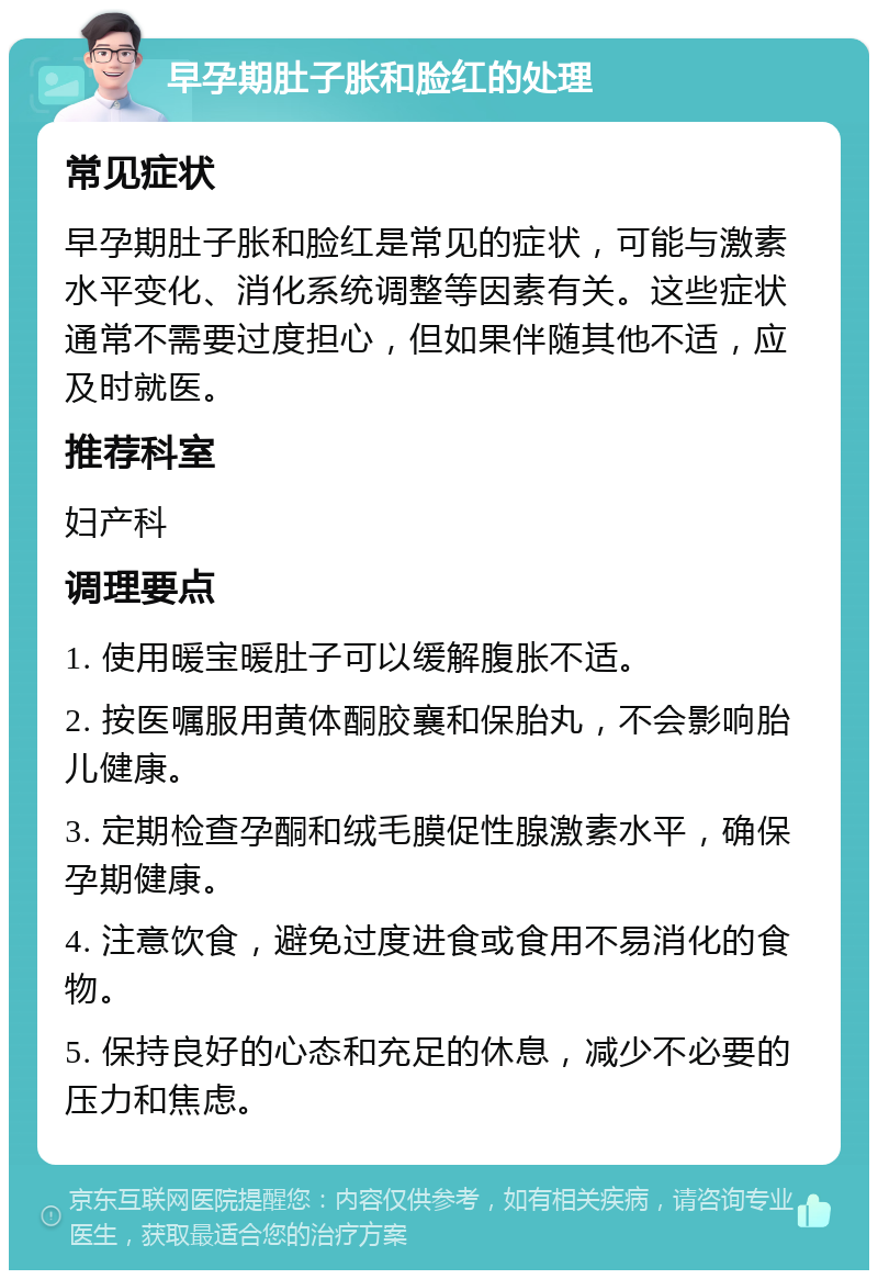 早孕期肚子胀和脸红的处理 常见症状 早孕期肚子胀和脸红是常见的症状，可能与激素水平变化、消化系统调整等因素有关。这些症状通常不需要过度担心，但如果伴随其他不适，应及时就医。 推荐科室 妇产科 调理要点 1. 使用暖宝暖肚子可以缓解腹胀不适。 2. 按医嘱服用黄体酮胶襄和保胎丸，不会影响胎儿健康。 3. 定期检查孕酮和绒毛膜促性腺激素水平，确保孕期健康。 4. 注意饮食，避免过度进食或食用不易消化的食物。 5. 保持良好的心态和充足的休息，减少不必要的压力和焦虑。