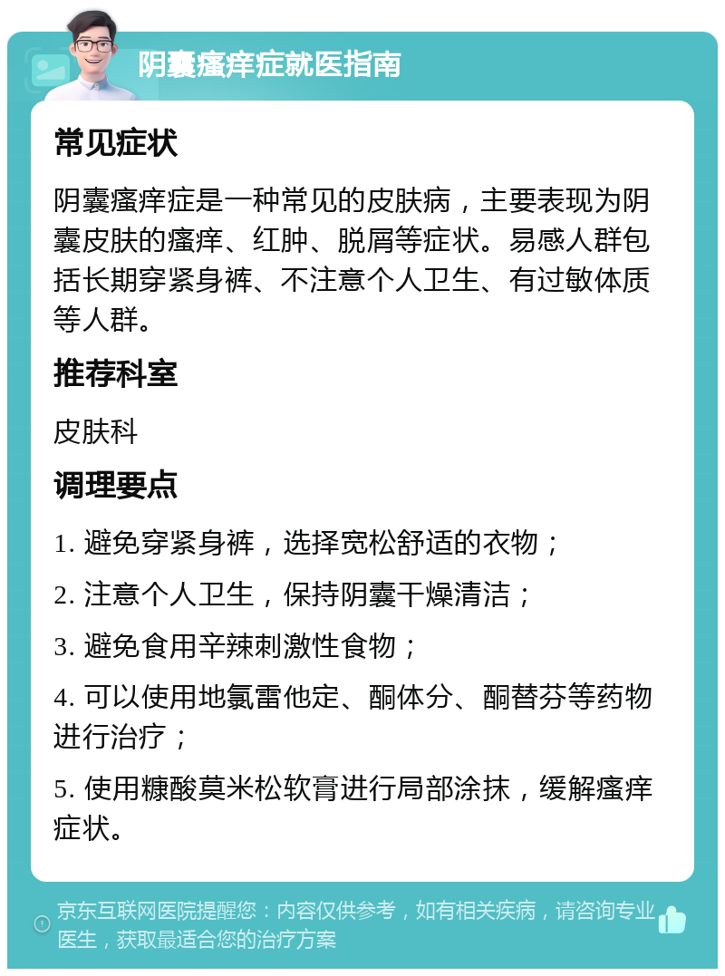 阴囊瘙痒症就医指南 常见症状 阴囊瘙痒症是一种常见的皮肤病，主要表现为阴囊皮肤的瘙痒、红肿、脱屑等症状。易感人群包括长期穿紧身裤、不注意个人卫生、有过敏体质等人群。 推荐科室 皮肤科 调理要点 1. 避免穿紧身裤，选择宽松舒适的衣物； 2. 注意个人卫生，保持阴囊干燥清洁； 3. 避免食用辛辣刺激性食物； 4. 可以使用地氯雷他定、酮体分、酮替芬等药物进行治疗； 5. 使用糠酸莫米松软膏进行局部涂抹，缓解瘙痒症状。