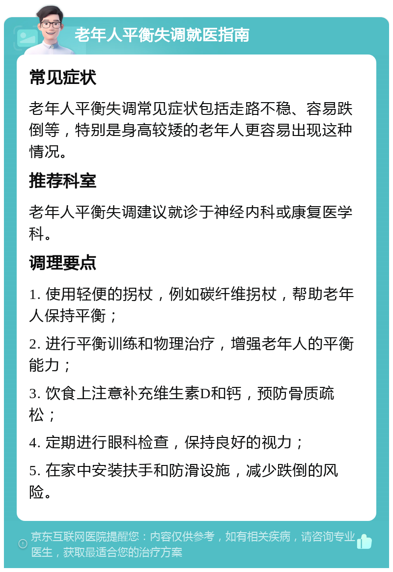 老年人平衡失调就医指南 常见症状 老年人平衡失调常见症状包括走路不稳、容易跌倒等，特别是身高较矮的老年人更容易出现这种情况。 推荐科室 老年人平衡失调建议就诊于神经内科或康复医学科。 调理要点 1. 使用轻便的拐杖，例如碳纤维拐杖，帮助老年人保持平衡； 2. 进行平衡训练和物理治疗，增强老年人的平衡能力； 3. 饮食上注意补充维生素D和钙，预防骨质疏松； 4. 定期进行眼科检查，保持良好的视力； 5. 在家中安装扶手和防滑设施，减少跌倒的风险。