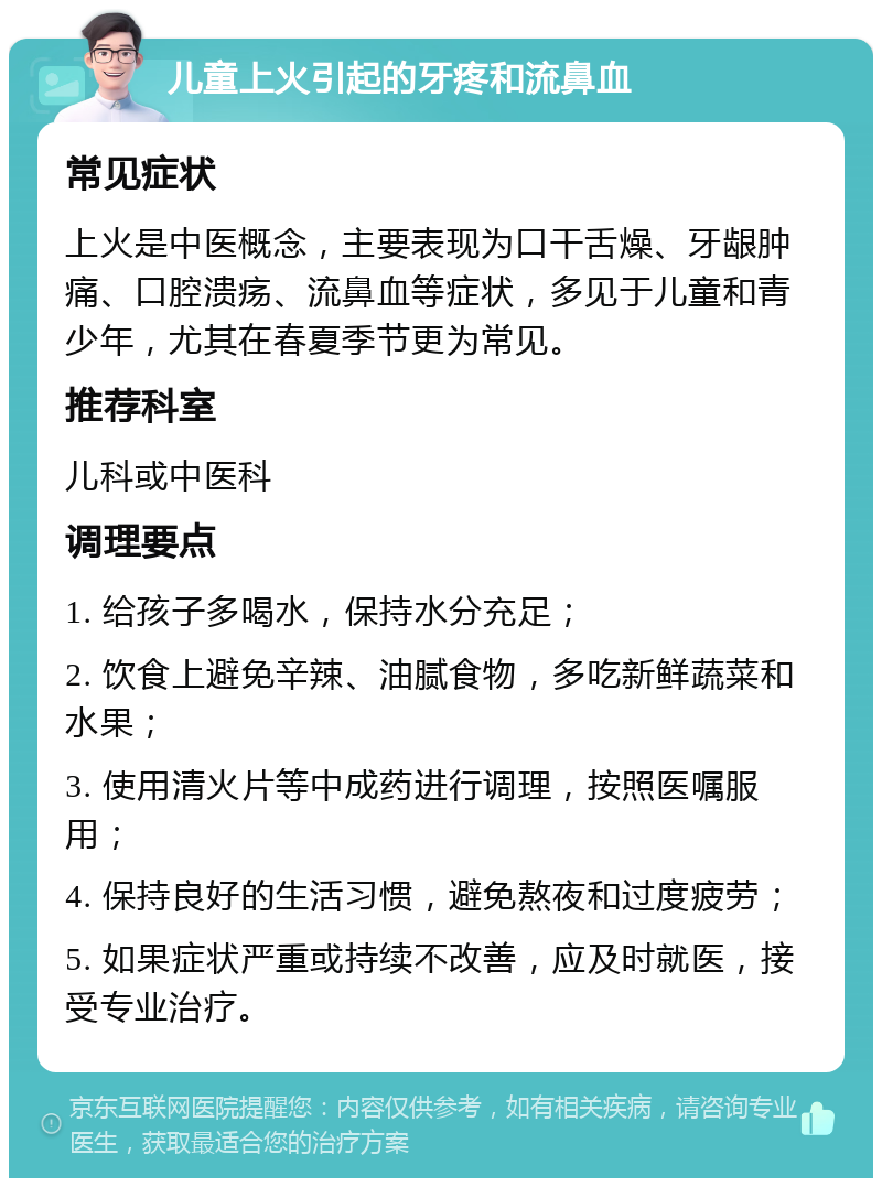 儿童上火引起的牙疼和流鼻血 常见症状 上火是中医概念，主要表现为口干舌燥、牙龈肿痛、口腔溃疡、流鼻血等症状，多见于儿童和青少年，尤其在春夏季节更为常见。 推荐科室 儿科或中医科 调理要点 1. 给孩子多喝水，保持水分充足； 2. 饮食上避免辛辣、油腻食物，多吃新鲜蔬菜和水果； 3. 使用清火片等中成药进行调理，按照医嘱服用； 4. 保持良好的生活习惯，避免熬夜和过度疲劳； 5. 如果症状严重或持续不改善，应及时就医，接受专业治疗。