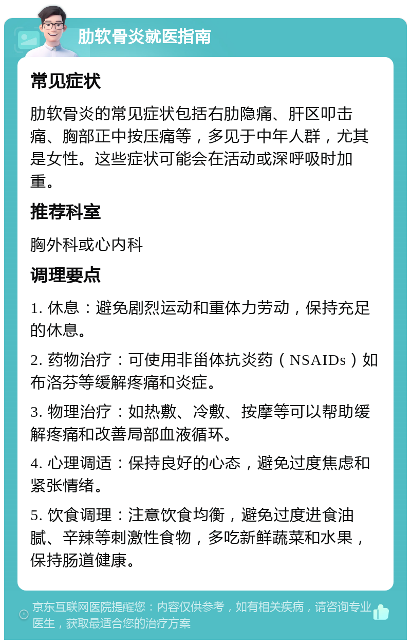 肋软骨炎就医指南 常见症状 肋软骨炎的常见症状包括右肋隐痛、肝区叩击痛、胸部正中按压痛等，多见于中年人群，尤其是女性。这些症状可能会在活动或深呼吸时加重。 推荐科室 胸外科或心内科 调理要点 1. 休息：避免剧烈运动和重体力劳动，保持充足的休息。 2. 药物治疗：可使用非甾体抗炎药（NSAIDs）如布洛芬等缓解疼痛和炎症。 3. 物理治疗：如热敷、冷敷、按摩等可以帮助缓解疼痛和改善局部血液循环。 4. 心理调适：保持良好的心态，避免过度焦虑和紧张情绪。 5. 饮食调理：注意饮食均衡，避免过度进食油腻、辛辣等刺激性食物，多吃新鲜蔬菜和水果，保持肠道健康。