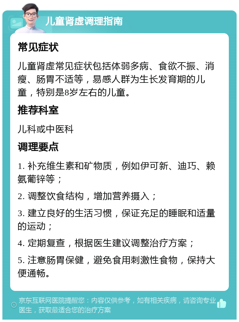 儿童肾虚调理指南 常见症状 儿童肾虚常见症状包括体弱多病、食欲不振、消瘦、肠胃不适等，易感人群为生长发育期的儿童，特别是8岁左右的儿童。 推荐科室 儿科或中医科 调理要点 1. 补充维生素和矿物质，例如伊可新、迪巧、赖氨葡锌等； 2. 调整饮食结构，增加营养摄入； 3. 建立良好的生活习惯，保证充足的睡眠和适量的运动； 4. 定期复查，根据医生建议调整治疗方案； 5. 注意肠胃保健，避免食用刺激性食物，保持大便通畅。