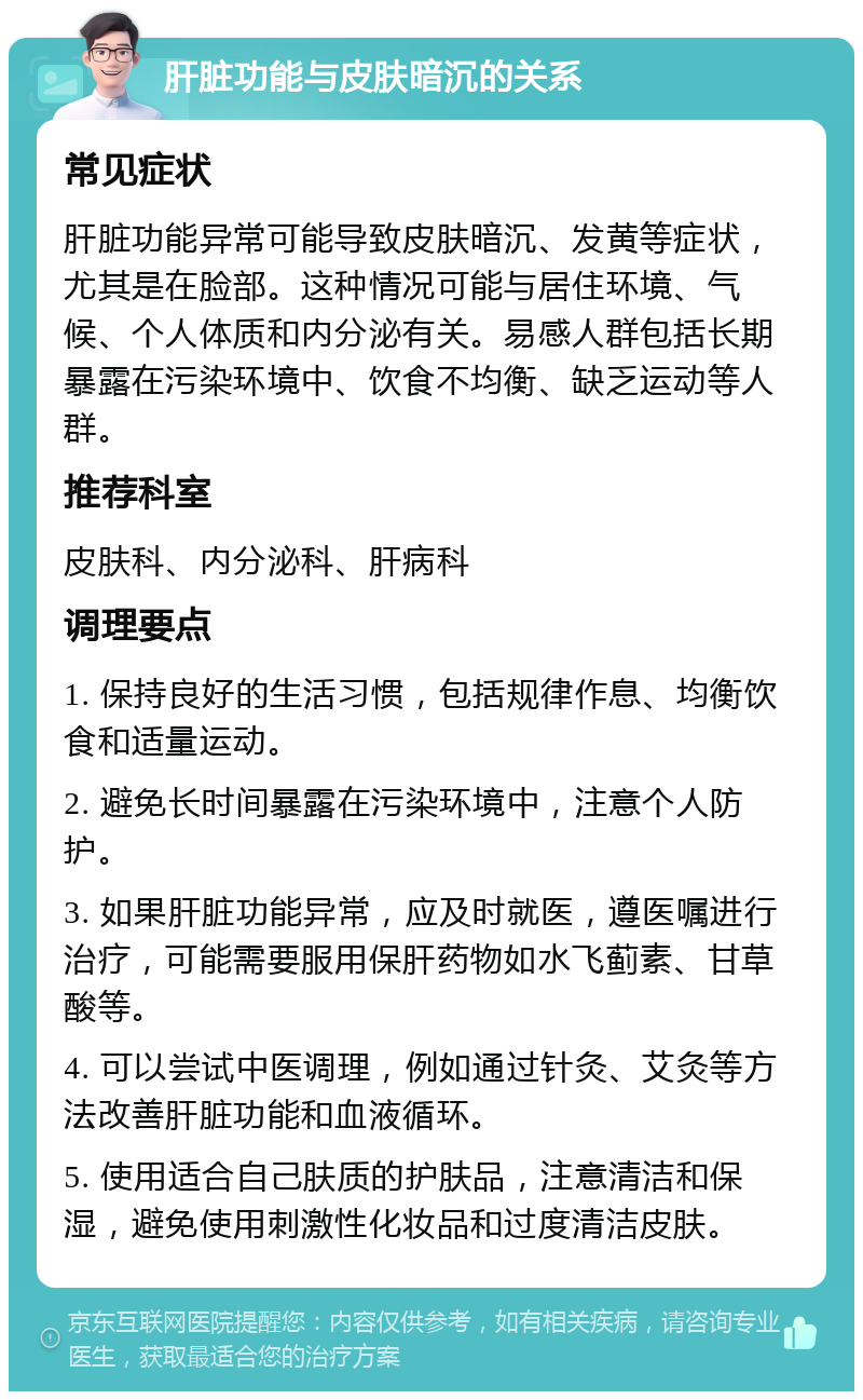 肝脏功能与皮肤暗沉的关系 常见症状 肝脏功能异常可能导致皮肤暗沉、发黄等症状，尤其是在脸部。这种情况可能与居住环境、气候、个人体质和内分泌有关。易感人群包括长期暴露在污染环境中、饮食不均衡、缺乏运动等人群。 推荐科室 皮肤科、内分泌科、肝病科 调理要点 1. 保持良好的生活习惯，包括规律作息、均衡饮食和适量运动。 2. 避免长时间暴露在污染环境中，注意个人防护。 3. 如果肝脏功能异常，应及时就医，遵医嘱进行治疗，可能需要服用保肝药物如水飞蓟素、甘草酸等。 4. 可以尝试中医调理，例如通过针灸、艾灸等方法改善肝脏功能和血液循环。 5. 使用适合自己肤质的护肤品，注意清洁和保湿，避免使用刺激性化妆品和过度清洁皮肤。