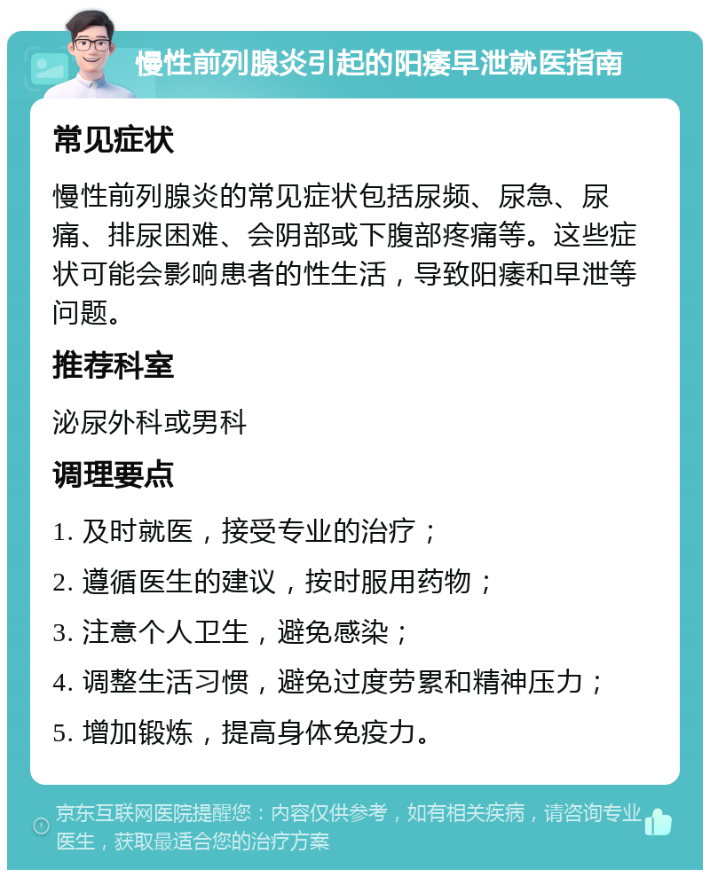 慢性前列腺炎引起的阳痿早泄就医指南 常见症状 慢性前列腺炎的常见症状包括尿频、尿急、尿痛、排尿困难、会阴部或下腹部疼痛等。这些症状可能会影响患者的性生活，导致阳痿和早泄等问题。 推荐科室 泌尿外科或男科 调理要点 1. 及时就医，接受专业的治疗； 2. 遵循医生的建议，按时服用药物； 3. 注意个人卫生，避免感染； 4. 调整生活习惯，避免过度劳累和精神压力； 5. 增加锻炼，提高身体免疫力。