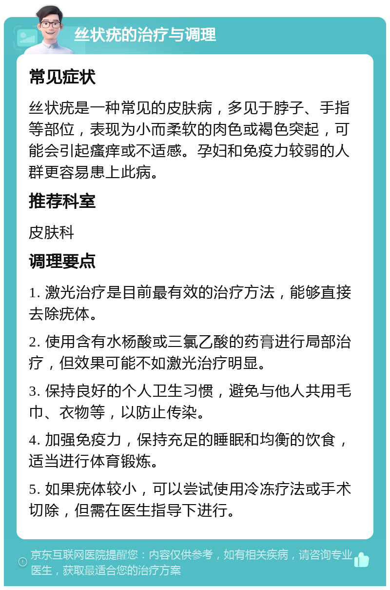 丝状疣的治疗与调理 常见症状 丝状疣是一种常见的皮肤病，多见于脖子、手指等部位，表现为小而柔软的肉色或褐色突起，可能会引起瘙痒或不适感。孕妇和免疫力较弱的人群更容易患上此病。 推荐科室 皮肤科 调理要点 1. 激光治疗是目前最有效的治疗方法，能够直接去除疣体。 2. 使用含有水杨酸或三氯乙酸的药膏进行局部治疗，但效果可能不如激光治疗明显。 3. 保持良好的个人卫生习惯，避免与他人共用毛巾、衣物等，以防止传染。 4. 加强免疫力，保持充足的睡眠和均衡的饮食，适当进行体育锻炼。 5. 如果疣体较小，可以尝试使用冷冻疗法或手术切除，但需在医生指导下进行。