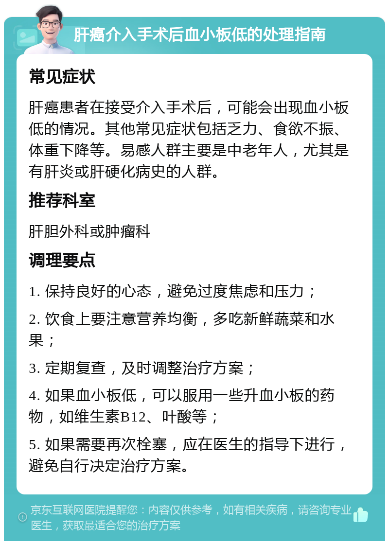 肝癌介入手术后血小板低的处理指南 常见症状 肝癌患者在接受介入手术后，可能会出现血小板低的情况。其他常见症状包括乏力、食欲不振、体重下降等。易感人群主要是中老年人，尤其是有肝炎或肝硬化病史的人群。 推荐科室 肝胆外科或肿瘤科 调理要点 1. 保持良好的心态，避免过度焦虑和压力； 2. 饮食上要注意营养均衡，多吃新鲜蔬菜和水果； 3. 定期复查，及时调整治疗方案； 4. 如果血小板低，可以服用一些升血小板的药物，如维生素B12、叶酸等； 5. 如果需要再次栓塞，应在医生的指导下进行，避免自行决定治疗方案。