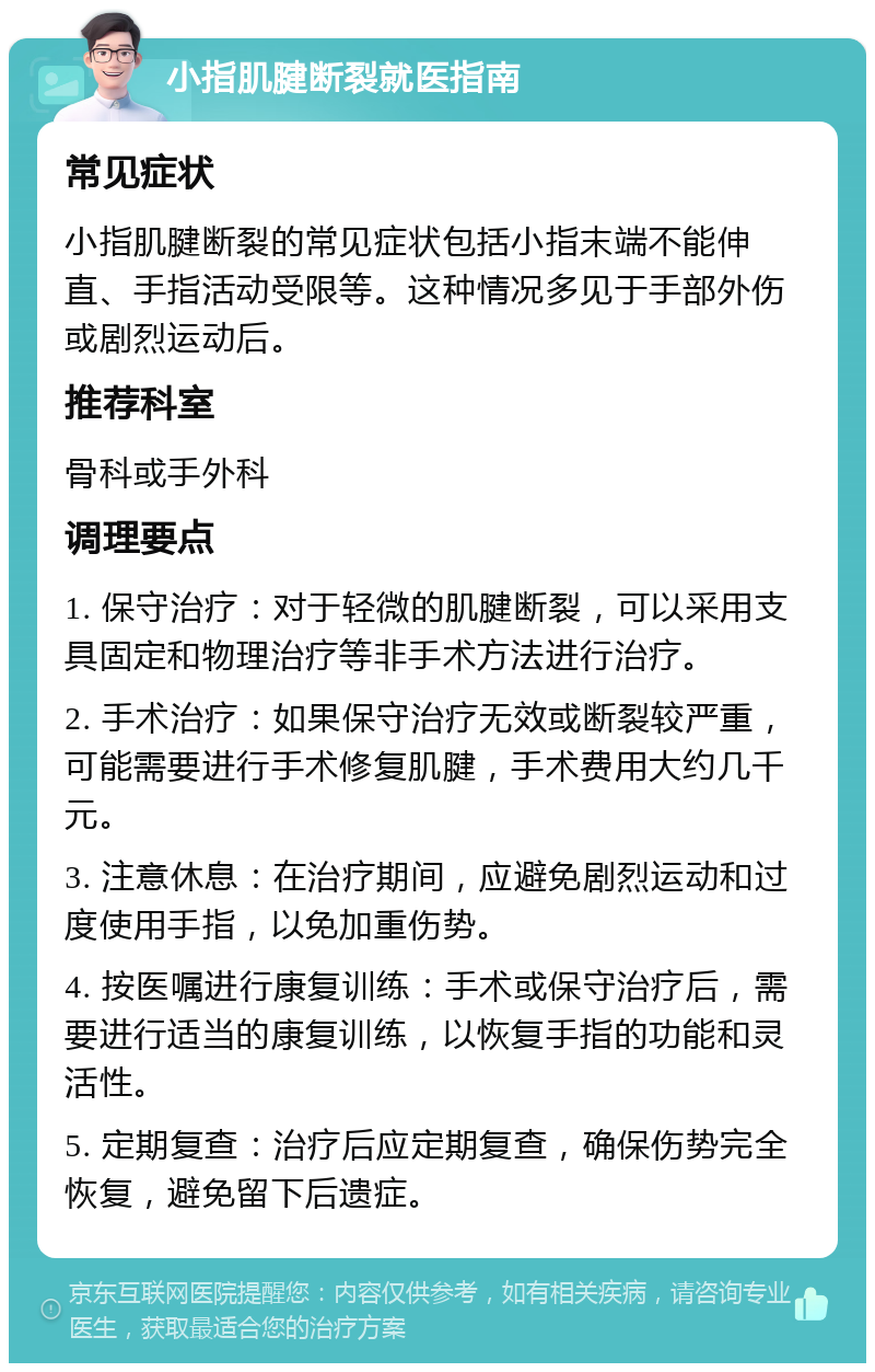 小指肌腱断裂就医指南 常见症状 小指肌腱断裂的常见症状包括小指末端不能伸直、手指活动受限等。这种情况多见于手部外伤或剧烈运动后。 推荐科室 骨科或手外科 调理要点 1. 保守治疗：对于轻微的肌腱断裂，可以采用支具固定和物理治疗等非手术方法进行治疗。 2. 手术治疗：如果保守治疗无效或断裂较严重，可能需要进行手术修复肌腱，手术费用大约几千元。 3. 注意休息：在治疗期间，应避免剧烈运动和过度使用手指，以免加重伤势。 4. 按医嘱进行康复训练：手术或保守治疗后，需要进行适当的康复训练，以恢复手指的功能和灵活性。 5. 定期复查：治疗后应定期复查，确保伤势完全恢复，避免留下后遗症。