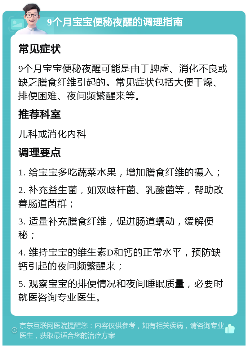 9个月宝宝便秘夜醒的调理指南 常见症状 9个月宝宝便秘夜醒可能是由于脾虚、消化不良或缺乏膳食纤维引起的。常见症状包括大便干燥、排便困难、夜间频繁醒来等。 推荐科室 儿科或消化内科 调理要点 1. 给宝宝多吃蔬菜水果，增加膳食纤维的摄入； 2. 补充益生菌，如双歧杆菌、乳酸菌等，帮助改善肠道菌群； 3. 适量补充膳食纤维，促进肠道蠕动，缓解便秘； 4. 维持宝宝的维生素D和钙的正常水平，预防缺钙引起的夜间频繁醒来； 5. 观察宝宝的排便情况和夜间睡眠质量，必要时就医咨询专业医生。