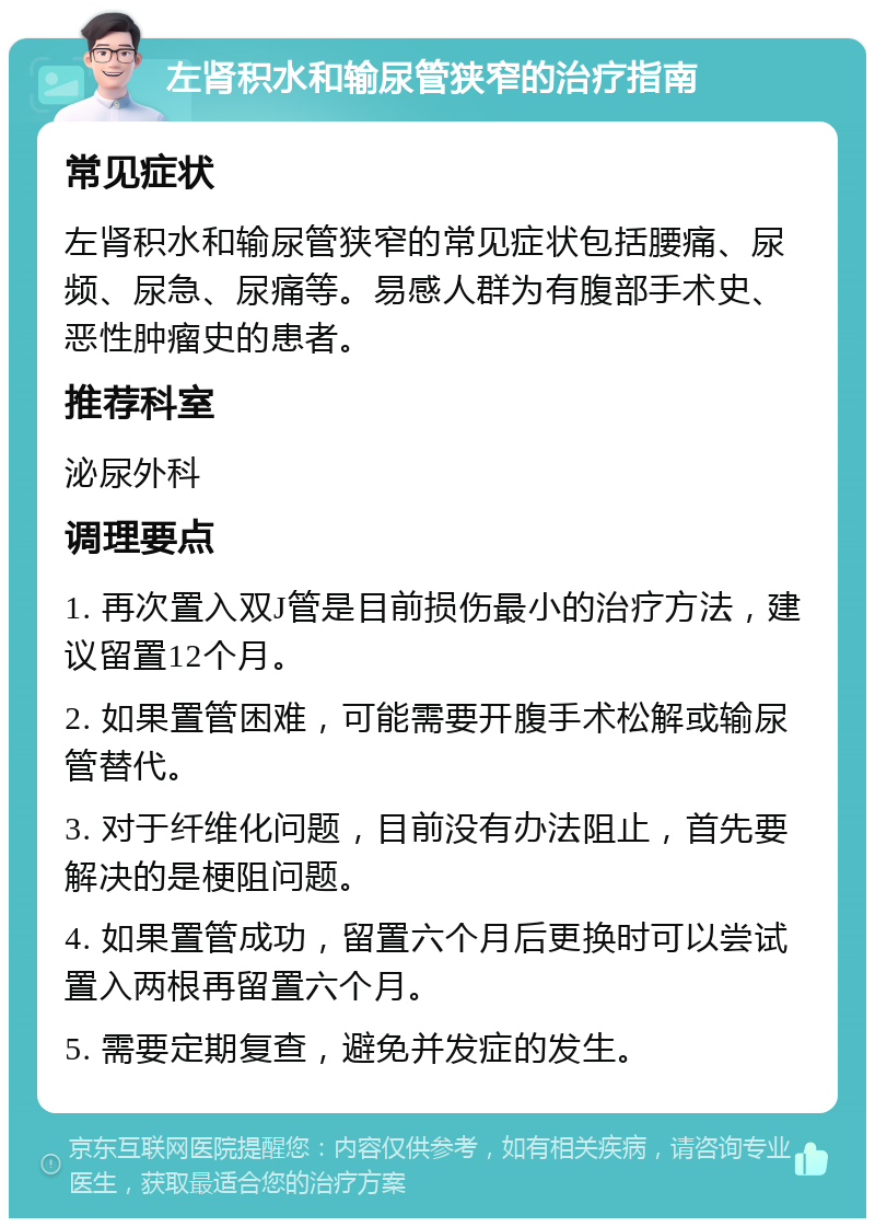 左肾积水和输尿管狭窄的治疗指南 常见症状 左肾积水和输尿管狭窄的常见症状包括腰痛、尿频、尿急、尿痛等。易感人群为有腹部手术史、恶性肿瘤史的患者。 推荐科室 泌尿外科 调理要点 1. 再次置入双J管是目前损伤最小的治疗方法，建议留置12个月。 2. 如果置管困难，可能需要开腹手术松解或输尿管替代。 3. 对于纤维化问题，目前没有办法阻止，首先要解决的是梗阻问题。 4. 如果置管成功，留置六个月后更换时可以尝试置入两根再留置六个月。 5. 需要定期复查，避免并发症的发生。