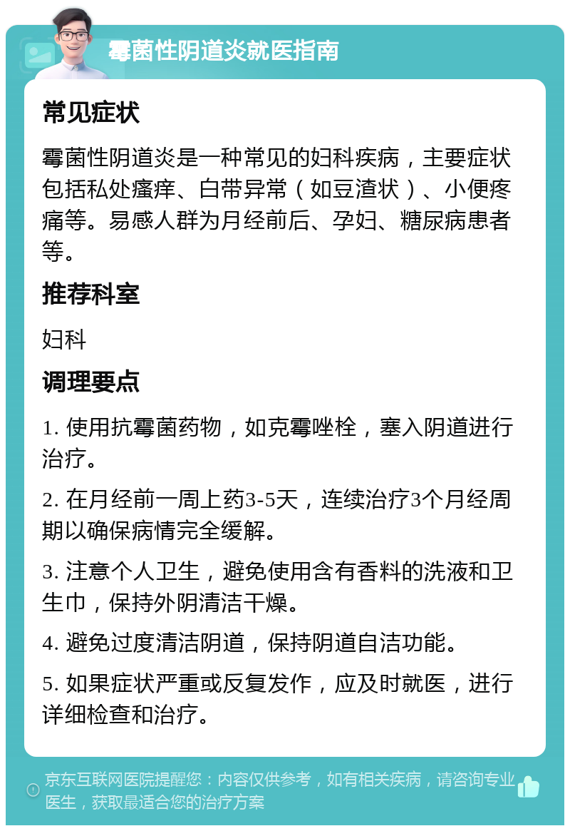 霉菌性阴道炎就医指南 常见症状 霉菌性阴道炎是一种常见的妇科疾病，主要症状包括私处瘙痒、白带异常（如豆渣状）、小便疼痛等。易感人群为月经前后、孕妇、糖尿病患者等。 推荐科室 妇科 调理要点 1. 使用抗霉菌药物，如克霉唑栓，塞入阴道进行治疗。 2. 在月经前一周上药3-5天，连续治疗3个月经周期以确保病情完全缓解。 3. 注意个人卫生，避免使用含有香料的洗液和卫生巾，保持外阴清洁干燥。 4. 避免过度清洁阴道，保持阴道自洁功能。 5. 如果症状严重或反复发作，应及时就医，进行详细检查和治疗。