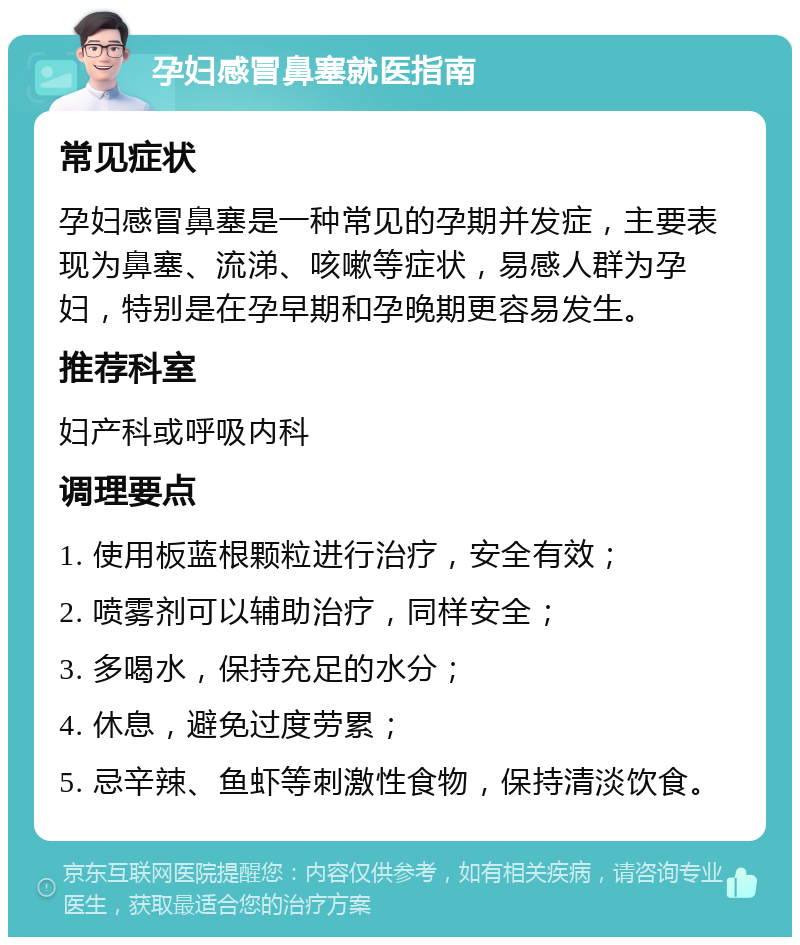 孕妇感冒鼻塞就医指南 常见症状 孕妇感冒鼻塞是一种常见的孕期并发症，主要表现为鼻塞、流涕、咳嗽等症状，易感人群为孕妇，特别是在孕早期和孕晚期更容易发生。 推荐科室 妇产科或呼吸内科 调理要点 1. 使用板蓝根颗粒进行治疗，安全有效； 2. 喷雾剂可以辅助治疗，同样安全； 3. 多喝水，保持充足的水分； 4. 休息，避免过度劳累； 5. 忌辛辣、鱼虾等刺激性食物，保持清淡饮食。