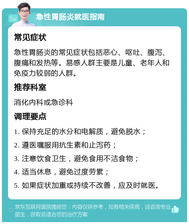 急性胃肠炎就医指南 常见症状 急性胃肠炎的常见症状包括恶心、呕吐、腹泻、腹痛和发热等。易感人群主要是儿童、老年人和免疫力较弱的人群。 推荐科室 消化内科或急诊科 调理要点 1. 保持充足的水分和电解质，避免脱水； 2. 遵医嘱服用抗生素和止泻药； 3. 注意饮食卫生，避免食用不洁食物； 4. 适当休息，避免过度劳累； 5. 如果症状加重或持续不改善，应及时就医。