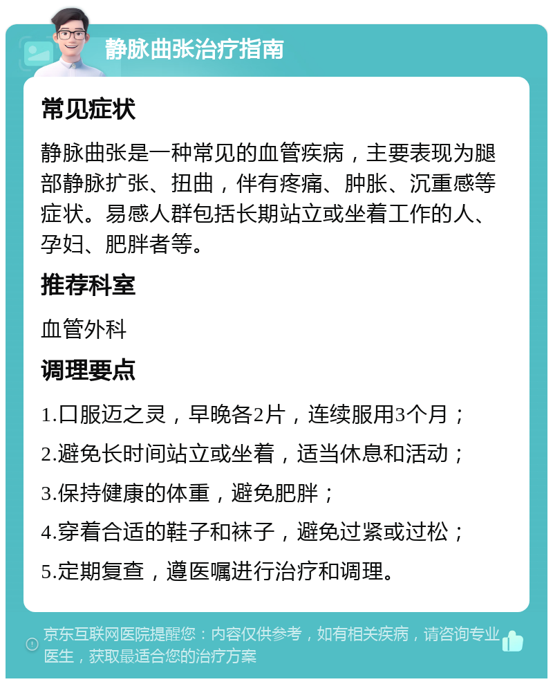 静脉曲张治疗指南 常见症状 静脉曲张是一种常见的血管疾病，主要表现为腿部静脉扩张、扭曲，伴有疼痛、肿胀、沉重感等症状。易感人群包括长期站立或坐着工作的人、孕妇、肥胖者等。 推荐科室 血管外科 调理要点 1.口服迈之灵，早晚各2片，连续服用3个月； 2.避免长时间站立或坐着，适当休息和活动； 3.保持健康的体重，避免肥胖； 4.穿着合适的鞋子和袜子，避免过紧或过松； 5.定期复查，遵医嘱进行治疗和调理。