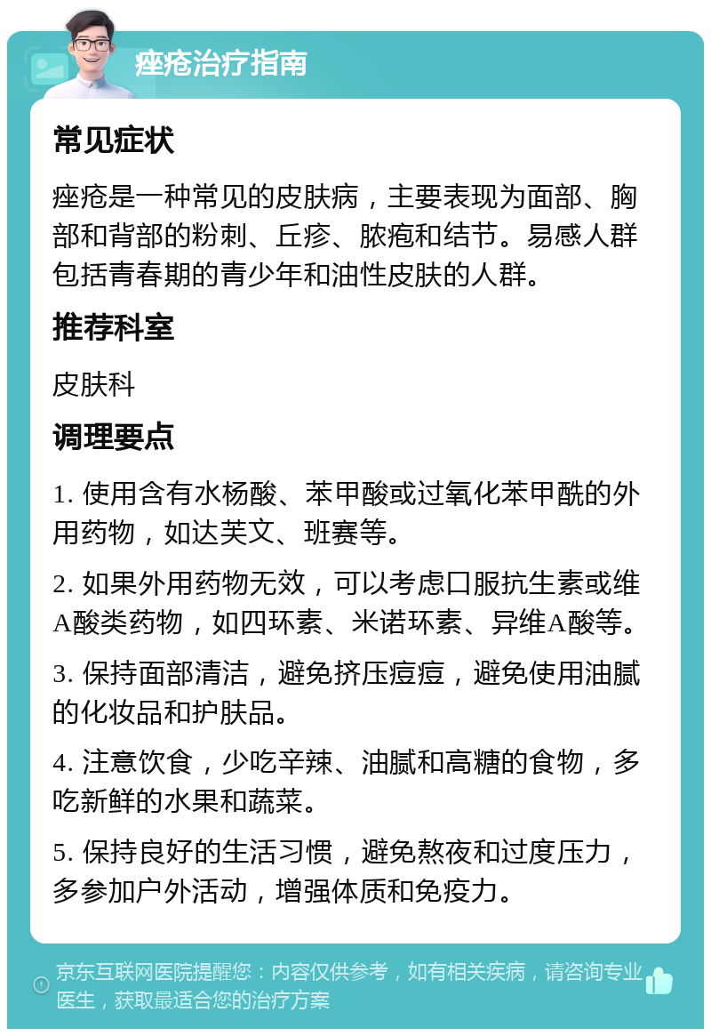 痤疮治疗指南 常见症状 痤疮是一种常见的皮肤病，主要表现为面部、胸部和背部的粉刺、丘疹、脓疱和结节。易感人群包括青春期的青少年和油性皮肤的人群。 推荐科室 皮肤科 调理要点 1. 使用含有水杨酸、苯甲酸或过氧化苯甲酰的外用药物，如达芙文、班赛等。 2. 如果外用药物无效，可以考虑口服抗生素或维A酸类药物，如四环素、米诺环素、异维A酸等。 3. 保持面部清洁，避免挤压痘痘，避免使用油腻的化妆品和护肤品。 4. 注意饮食，少吃辛辣、油腻和高糖的食物，多吃新鲜的水果和蔬菜。 5. 保持良好的生活习惯，避免熬夜和过度压力，多参加户外活动，增强体质和免疫力。