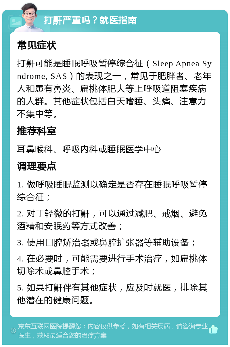 打鼾严重吗？就医指南 常见症状 打鼾可能是睡眠呼吸暂停综合征（Sleep Apnea Syndrome, SAS）的表现之一，常见于肥胖者、老年人和患有鼻炎、扁桃体肥大等上呼吸道阻塞疾病的人群。其他症状包括白天嗜睡、头痛、注意力不集中等。 推荐科室 耳鼻喉科、呼吸内科或睡眠医学中心 调理要点 1. 做呼吸睡眠监测以确定是否存在睡眠呼吸暂停综合征； 2. 对于轻微的打鼾，可以通过减肥、戒烟、避免酒精和安眠药等方式改善； 3. 使用口腔矫治器或鼻腔扩张器等辅助设备； 4. 在必要时，可能需要进行手术治疗，如扁桃体切除术或鼻腔手术； 5. 如果打鼾伴有其他症状，应及时就医，排除其他潜在的健康问题。