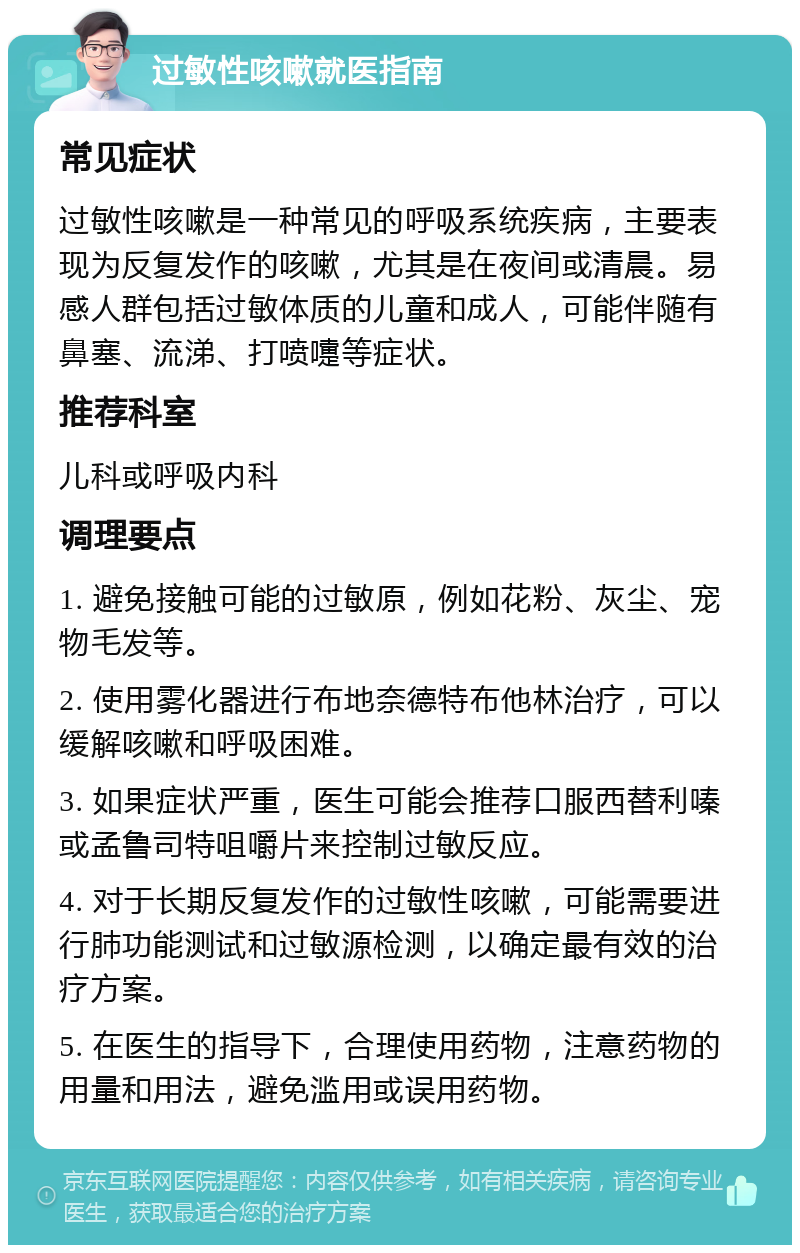 过敏性咳嗽就医指南 常见症状 过敏性咳嗽是一种常见的呼吸系统疾病，主要表现为反复发作的咳嗽，尤其是在夜间或清晨。易感人群包括过敏体质的儿童和成人，可能伴随有鼻塞、流涕、打喷嚏等症状。 推荐科室 儿科或呼吸内科 调理要点 1. 避免接触可能的过敏原，例如花粉、灰尘、宠物毛发等。 2. 使用雾化器进行布地奈德特布他林治疗，可以缓解咳嗽和呼吸困难。 3. 如果症状严重，医生可能会推荐口服西替利嗪或孟鲁司特咀嚼片来控制过敏反应。 4. 对于长期反复发作的过敏性咳嗽，可能需要进行肺功能测试和过敏源检测，以确定最有效的治疗方案。 5. 在医生的指导下，合理使用药物，注意药物的用量和用法，避免滥用或误用药物。