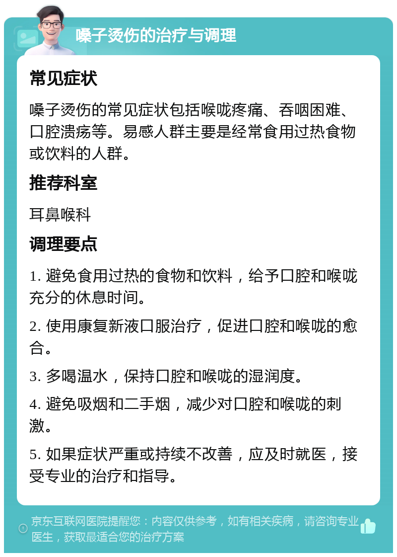 嗓子烫伤的治疗与调理 常见症状 嗓子烫伤的常见症状包括喉咙疼痛、吞咽困难、口腔溃疡等。易感人群主要是经常食用过热食物或饮料的人群。 推荐科室 耳鼻喉科 调理要点 1. 避免食用过热的食物和饮料，给予口腔和喉咙充分的休息时间。 2. 使用康复新液口服治疗，促进口腔和喉咙的愈合。 3. 多喝温水，保持口腔和喉咙的湿润度。 4. 避免吸烟和二手烟，减少对口腔和喉咙的刺激。 5. 如果症状严重或持续不改善，应及时就医，接受专业的治疗和指导。