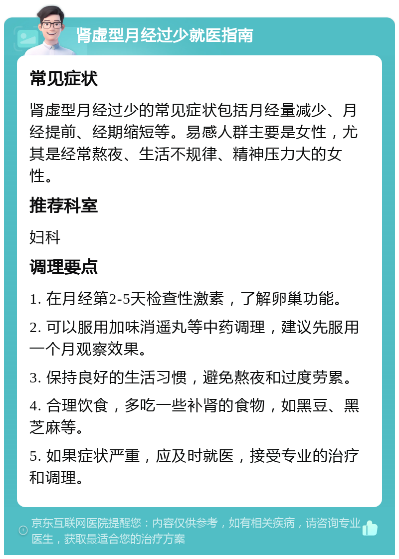 肾虚型月经过少就医指南 常见症状 肾虚型月经过少的常见症状包括月经量减少、月经提前、经期缩短等。易感人群主要是女性，尤其是经常熬夜、生活不规律、精神压力大的女性。 推荐科室 妇科 调理要点 1. 在月经第2-5天检查性激素，了解卵巢功能。 2. 可以服用加味消遥丸等中药调理，建议先服用一个月观察效果。 3. 保持良好的生活习惯，避免熬夜和过度劳累。 4. 合理饮食，多吃一些补肾的食物，如黑豆、黑芝麻等。 5. 如果症状严重，应及时就医，接受专业的治疗和调理。