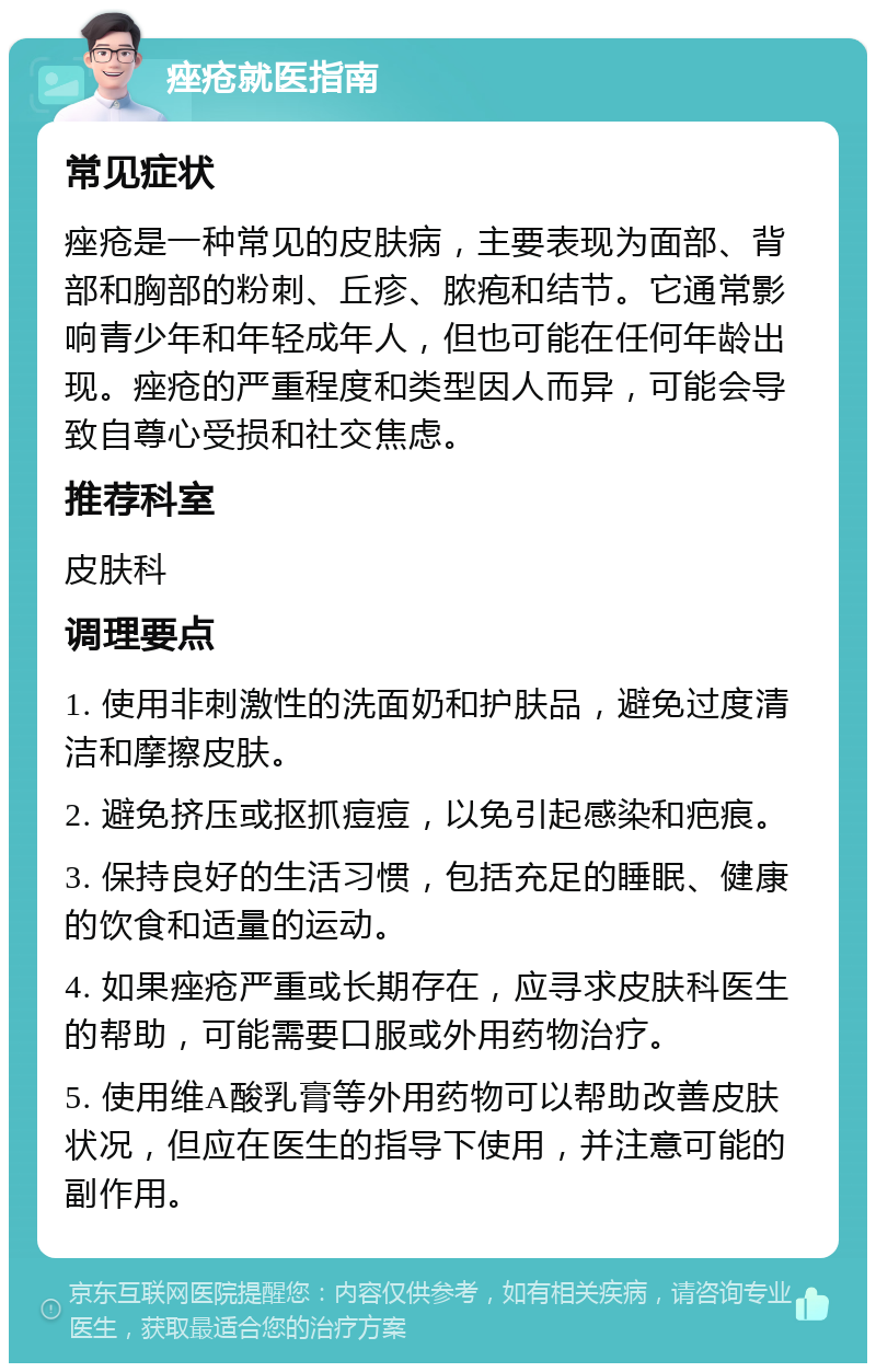 痤疮就医指南 常见症状 痤疮是一种常见的皮肤病，主要表现为面部、背部和胸部的粉刺、丘疹、脓疱和结节。它通常影响青少年和年轻成年人，但也可能在任何年龄出现。痤疮的严重程度和类型因人而异，可能会导致自尊心受损和社交焦虑。 推荐科室 皮肤科 调理要点 1. 使用非刺激性的洗面奶和护肤品，避免过度清洁和摩擦皮肤。 2. 避免挤压或抠抓痘痘，以免引起感染和疤痕。 3. 保持良好的生活习惯，包括充足的睡眠、健康的饮食和适量的运动。 4. 如果痤疮严重或长期存在，应寻求皮肤科医生的帮助，可能需要口服或外用药物治疗。 5. 使用维A酸乳膏等外用药物可以帮助改善皮肤状况，但应在医生的指导下使用，并注意可能的副作用。