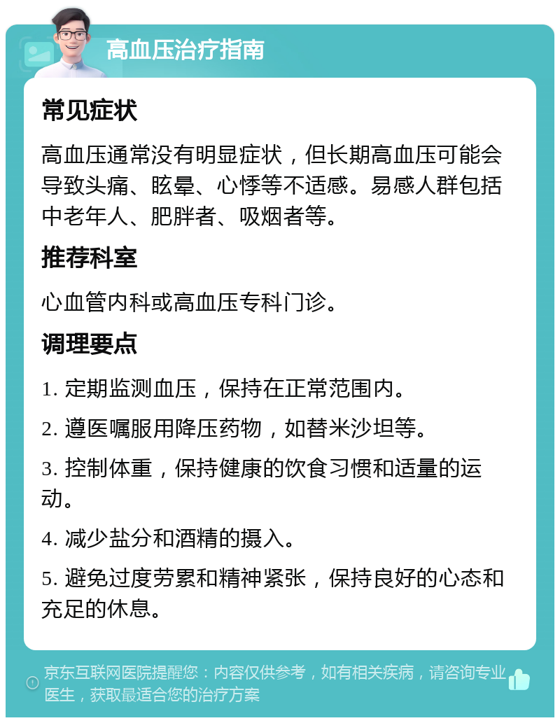 高血压治疗指南 常见症状 高血压通常没有明显症状，但长期高血压可能会导致头痛、眩晕、心悸等不适感。易感人群包括中老年人、肥胖者、吸烟者等。 推荐科室 心血管内科或高血压专科门诊。 调理要点 1. 定期监测血压，保持在正常范围内。 2. 遵医嘱服用降压药物，如替米沙坦等。 3. 控制体重，保持健康的饮食习惯和适量的运动。 4. 减少盐分和酒精的摄入。 5. 避免过度劳累和精神紧张，保持良好的心态和充足的休息。