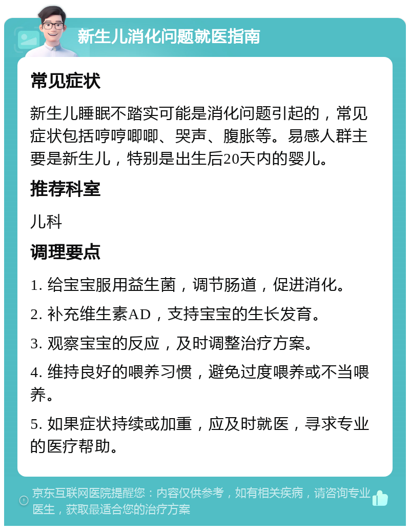 新生儿消化问题就医指南 常见症状 新生儿睡眠不踏实可能是消化问题引起的，常见症状包括哼哼唧唧、哭声、腹胀等。易感人群主要是新生儿，特别是出生后20天内的婴儿。 推荐科室 儿科 调理要点 1. 给宝宝服用益生菌，调节肠道，促进消化。 2. 补充维生素AD，支持宝宝的生长发育。 3. 观察宝宝的反应，及时调整治疗方案。 4. 维持良好的喂养习惯，避免过度喂养或不当喂养。 5. 如果症状持续或加重，应及时就医，寻求专业的医疗帮助。