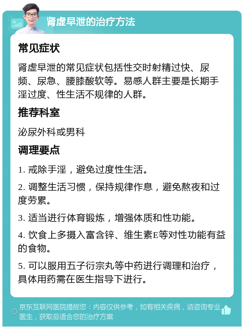 肾虚早泄的治疗方法 常见症状 肾虚早泄的常见症状包括性交时射精过快、尿频、尿急、腰膝酸软等。易感人群主要是长期手淫过度、性生活不规律的人群。 推荐科室 泌尿外科或男科 调理要点 1. 戒除手淫，避免过度性生活。 2. 调整生活习惯，保持规律作息，避免熬夜和过度劳累。 3. 适当进行体育锻炼，增强体质和性功能。 4. 饮食上多摄入富含锌、维生素E等对性功能有益的食物。 5. 可以服用五子衍宗丸等中药进行调理和治疗，具体用药需在医生指导下进行。