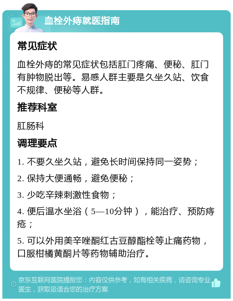 血栓外痔就医指南 常见症状 血栓外痔的常见症状包括肛门疼痛、便秘、肛门有肿物脱出等。易感人群主要是久坐久站、饮食不规律、便秘等人群。 推荐科室 肛肠科 调理要点 1. 不要久坐久站，避免长时间保持同一姿势； 2. 保持大便通畅，避免便秘； 3. 少吃辛辣刺激性食物； 4. 便后温水坐浴（5—10分钟），能治疗、预防痔疮； 5. 可以外用美辛唑酮红古豆醇酯栓等止痛药物，口服柑橘黄酮片等药物辅助治疗。