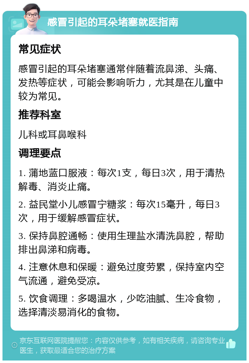 感冒引起的耳朵堵塞就医指南 常见症状 感冒引起的耳朵堵塞通常伴随着流鼻涕、头痛、发热等症状，可能会影响听力，尤其是在儿童中较为常见。 推荐科室 儿科或耳鼻喉科 调理要点 1. 蒲地蓝口服液：每次1支，每日3次，用于清热解毒、消炎止痛。 2. 益民堂小儿感冒宁糖浆：每次15毫升，每日3次，用于缓解感冒症状。 3. 保持鼻腔通畅：使用生理盐水清洗鼻腔，帮助排出鼻涕和病毒。 4. 注意休息和保暖：避免过度劳累，保持室内空气流通，避免受凉。 5. 饮食调理：多喝温水，少吃油腻、生冷食物，选择清淡易消化的食物。