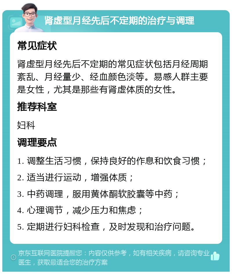 肾虚型月经先后不定期的治疗与调理 常见症状 肾虚型月经先后不定期的常见症状包括月经周期紊乱、月经量少、经血颜色淡等。易感人群主要是女性，尤其是那些有肾虚体质的女性。 推荐科室 妇科 调理要点 1. 调整生活习惯，保持良好的作息和饮食习惯； 2. 适当进行运动，增强体质； 3. 中药调理，服用黄体酮软胶囊等中药； 4. 心理调节，减少压力和焦虑； 5. 定期进行妇科检查，及时发现和治疗问题。