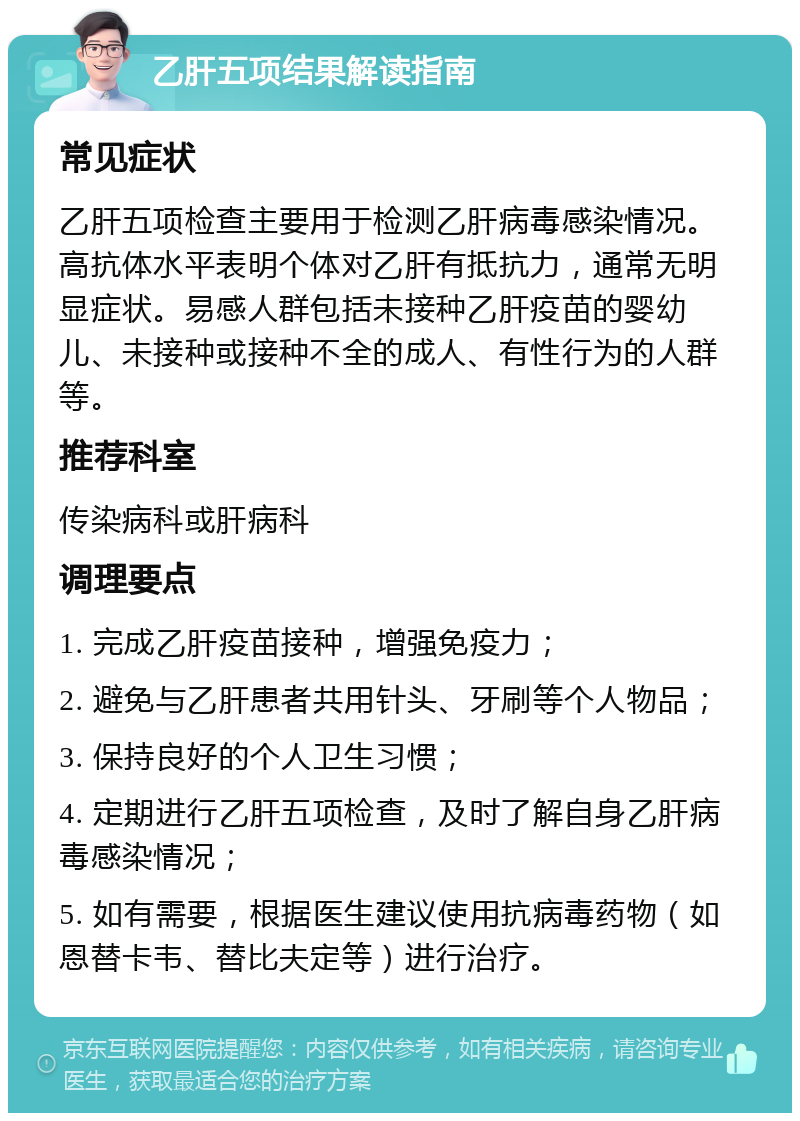 乙肝五项结果解读指南 常见症状 乙肝五项检查主要用于检测乙肝病毒感染情况。高抗体水平表明个体对乙肝有抵抗力，通常无明显症状。易感人群包括未接种乙肝疫苗的婴幼儿、未接种或接种不全的成人、有性行为的人群等。 推荐科室 传染病科或肝病科 调理要点 1. 完成乙肝疫苗接种，增强免疫力； 2. 避免与乙肝患者共用针头、牙刷等个人物品； 3. 保持良好的个人卫生习惯； 4. 定期进行乙肝五项检查，及时了解自身乙肝病毒感染情况； 5. 如有需要，根据医生建议使用抗病毒药物（如恩替卡韦、替比夫定等）进行治疗。