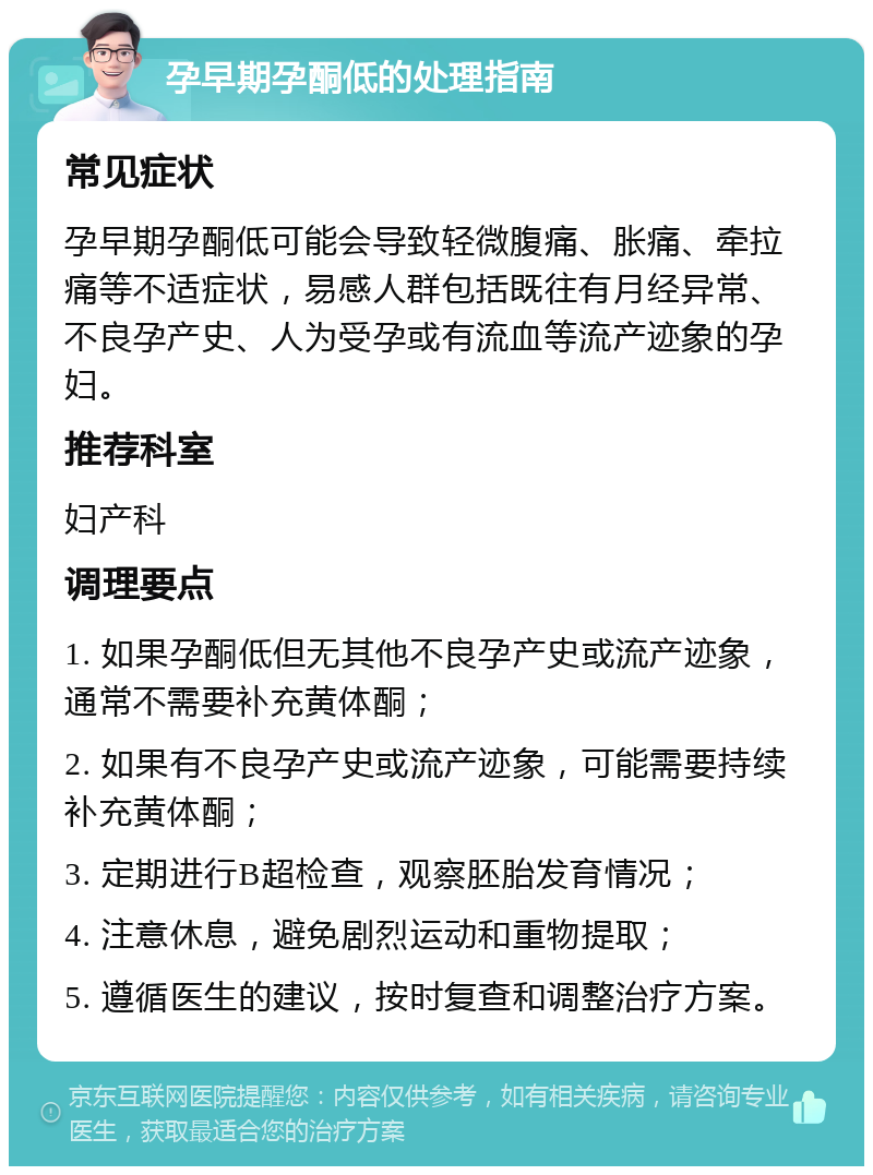 孕早期孕酮低的处理指南 常见症状 孕早期孕酮低可能会导致轻微腹痛、胀痛、牵拉痛等不适症状，易感人群包括既往有月经异常、不良孕产史、人为受孕或有流血等流产迹象的孕妇。 推荐科室 妇产科 调理要点 1. 如果孕酮低但无其他不良孕产史或流产迹象，通常不需要补充黄体酮； 2. 如果有不良孕产史或流产迹象，可能需要持续补充黄体酮； 3. 定期进行B超检查，观察胚胎发育情况； 4. 注意休息，避免剧烈运动和重物提取； 5. 遵循医生的建议，按时复查和调整治疗方案。