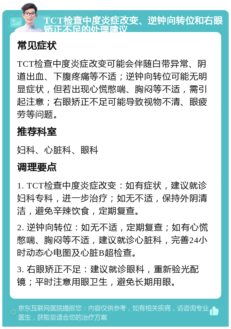 TCT检查中度炎症改变、逆钟向转位和右眼矫正不足的处理建议 常见症状 TCT检查中度炎症改变可能会伴随白带异常、阴道出血、下腹疼痛等不适；逆钟向转位可能无明显症状，但若出现心慌憋喘、胸闷等不适，需引起注意；右眼矫正不足可能导致视物不清、眼疲劳等问题。 推荐科室 妇科、心脏科、眼科 调理要点 1. TCT检查中度炎症改变：如有症状，建议就诊妇科专科，进一步治疗；如无不适，保持外阴清洁，避免辛辣饮食，定期复查。 2. 逆钟向转位：如无不适，定期复查；如有心慌憋喘、胸闷等不适，建议就诊心脏科，完善24小时动态心电图及心脏B超检查。 3. 右眼矫正不足：建议就诊眼科，重新验光配镜；平时注意用眼卫生，避免长期用眼。