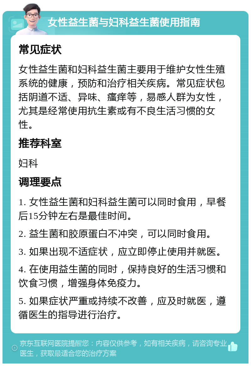 女性益生菌与妇科益生菌使用指南 常见症状 女性益生菌和妇科益生菌主要用于维护女性生殖系统的健康，预防和治疗相关疾病。常见症状包括阴道不适、异味、瘙痒等，易感人群为女性，尤其是经常使用抗生素或有不良生活习惯的女性。 推荐科室 妇科 调理要点 1. 女性益生菌和妇科益生菌可以同时食用，早餐后15分钟左右是最佳时间。 2. 益生菌和胶原蛋白不冲突，可以同时食用。 3. 如果出现不适症状，应立即停止使用并就医。 4. 在使用益生菌的同时，保持良好的生活习惯和饮食习惯，增强身体免疫力。 5. 如果症状严重或持续不改善，应及时就医，遵循医生的指导进行治疗。