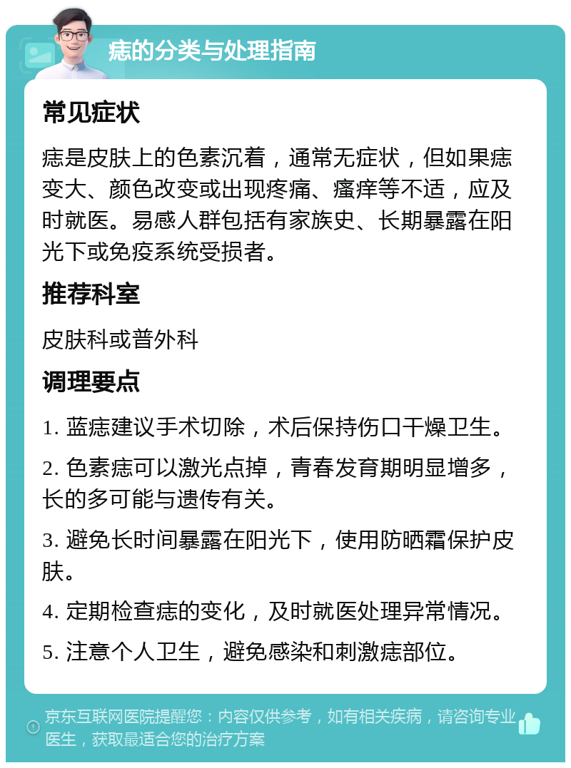 痣的分类与处理指南 常见症状 痣是皮肤上的色素沉着，通常无症状，但如果痣变大、颜色改变或出现疼痛、瘙痒等不适，应及时就医。易感人群包括有家族史、长期暴露在阳光下或免疫系统受损者。 推荐科室 皮肤科或普外科 调理要点 1. 蓝痣建议手术切除，术后保持伤口干燥卫生。 2. 色素痣可以激光点掉，青春发育期明显增多，长的多可能与遗传有关。 3. 避免长时间暴露在阳光下，使用防晒霜保护皮肤。 4. 定期检查痣的变化，及时就医处理异常情况。 5. 注意个人卫生，避免感染和刺激痣部位。