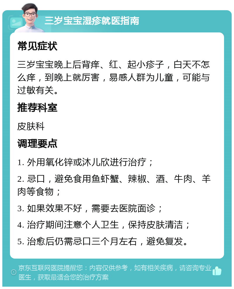 三岁宝宝湿疹就医指南 常见症状 三岁宝宝晚上后背痒、红、起小疹子，白天不怎么痒，到晚上就厉害，易感人群为儿童，可能与过敏有关。 推荐科室 皮肤科 调理要点 1. 外用氧化锌或沐儿欣进行治疗； 2. 忌口，避免食用鱼虾蟹、辣椒、酒、牛肉、羊肉等食物； 3. 如果效果不好，需要去医院面诊； 4. 治疗期间注意个人卫生，保持皮肤清洁； 5. 治愈后仍需忌口三个月左右，避免复发。