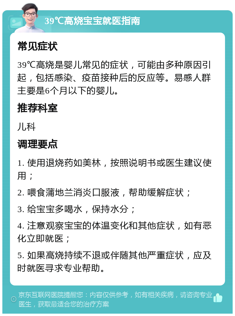 39℃高烧宝宝就医指南 常见症状 39℃高烧是婴儿常见的症状，可能由多种原因引起，包括感染、疫苗接种后的反应等。易感人群主要是6个月以下的婴儿。 推荐科室 儿科 调理要点 1. 使用退烧药如美林，按照说明书或医生建议使用； 2. 喂食蒲地兰消炎口服液，帮助缓解症状； 3. 给宝宝多喝水，保持水分； 4. 注意观察宝宝的体温变化和其他症状，如有恶化立即就医； 5. 如果高烧持续不退或伴随其他严重症状，应及时就医寻求专业帮助。