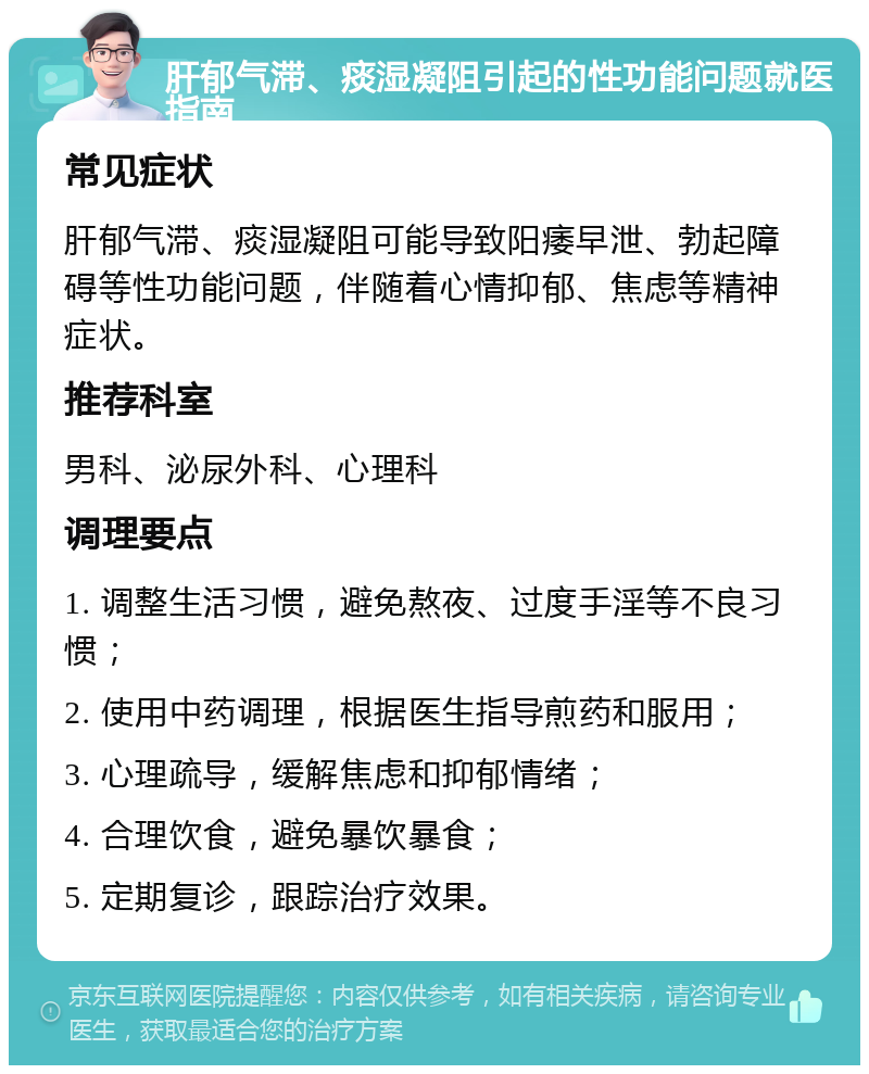 肝郁气滞、痰湿凝阻引起的性功能问题就医指南 常见症状 肝郁气滞、痰湿凝阻可能导致阳痿早泄、勃起障碍等性功能问题，伴随着心情抑郁、焦虑等精神症状。 推荐科室 男科、泌尿外科、心理科 调理要点 1. 调整生活习惯，避免熬夜、过度手淫等不良习惯； 2. 使用中药调理，根据医生指导煎药和服用； 3. 心理疏导，缓解焦虑和抑郁情绪； 4. 合理饮食，避免暴饮暴食； 5. 定期复诊，跟踪治疗效果。