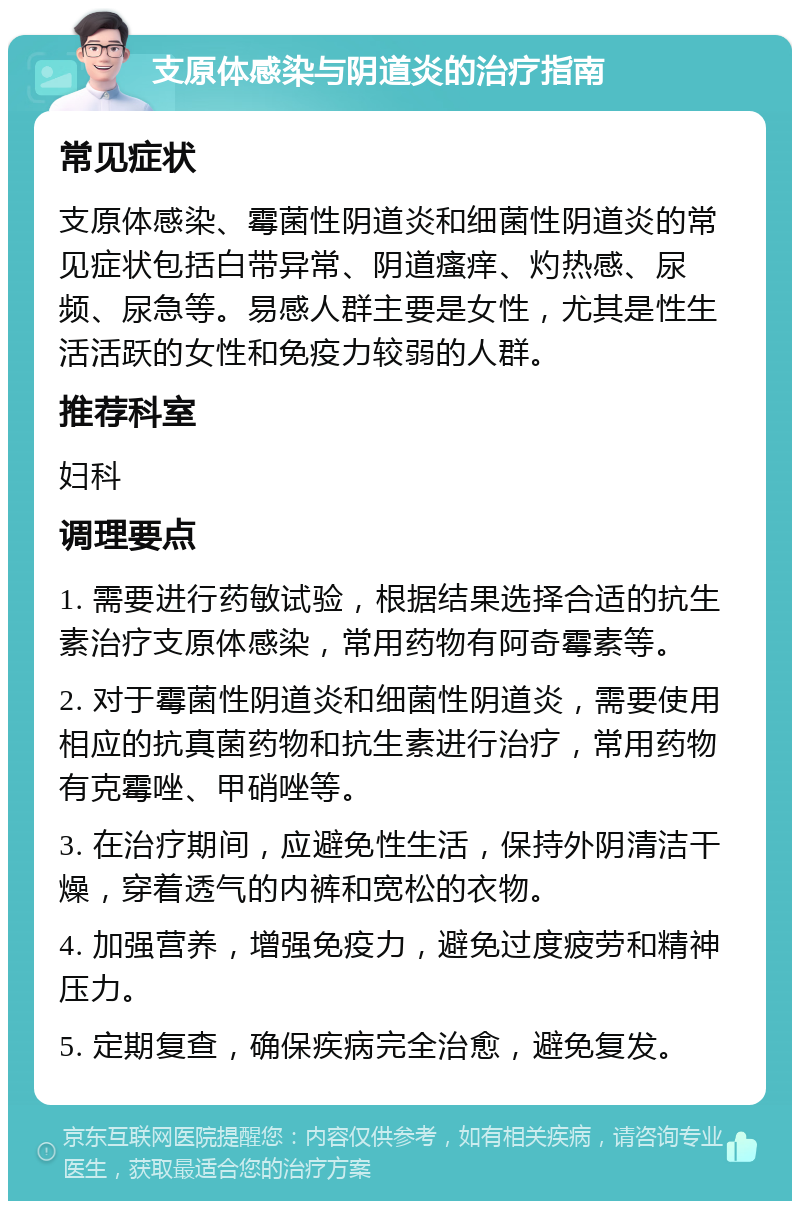 支原体感染与阴道炎的治疗指南 常见症状 支原体感染、霉菌性阴道炎和细菌性阴道炎的常见症状包括白带异常、阴道瘙痒、灼热感、尿频、尿急等。易感人群主要是女性，尤其是性生活活跃的女性和免疫力较弱的人群。 推荐科室 妇科 调理要点 1. 需要进行药敏试验，根据结果选择合适的抗生素治疗支原体感染，常用药物有阿奇霉素等。 2. 对于霉菌性阴道炎和细菌性阴道炎，需要使用相应的抗真菌药物和抗生素进行治疗，常用药物有克霉唑、甲硝唑等。 3. 在治疗期间，应避免性生活，保持外阴清洁干燥，穿着透气的内裤和宽松的衣物。 4. 加强营养，增强免疫力，避免过度疲劳和精神压力。 5. 定期复查，确保疾病完全治愈，避免复发。