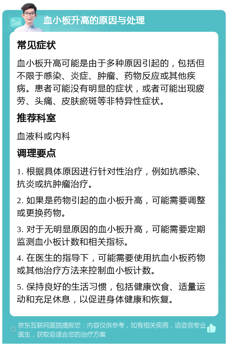 血小板升高的原因与处理 常见症状 血小板升高可能是由于多种原因引起的，包括但不限于感染、炎症、肿瘤、药物反应或其他疾病。患者可能没有明显的症状，或者可能出现疲劳、头痛、皮肤瘀斑等非特异性症状。 推荐科室 血液科或内科 调理要点 1. 根据具体原因进行针对性治疗，例如抗感染、抗炎或抗肿瘤治疗。 2. 如果是药物引起的血小板升高，可能需要调整或更换药物。 3. 对于无明显原因的血小板升高，可能需要定期监测血小板计数和相关指标。 4. 在医生的指导下，可能需要使用抗血小板药物或其他治疗方法来控制血小板计数。 5. 保持良好的生活习惯，包括健康饮食、适量运动和充足休息，以促进身体健康和恢复。