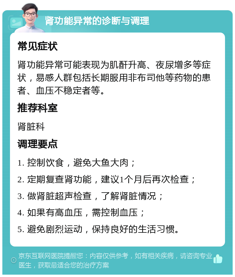 肾功能异常的诊断与调理 常见症状 肾功能异常可能表现为肌酐升高、夜尿增多等症状，易感人群包括长期服用非布司他等药物的患者、血压不稳定者等。 推荐科室 肾脏科 调理要点 1. 控制饮食，避免大鱼大肉； 2. 定期复查肾功能，建议1个月后再次检查； 3. 做肾脏超声检查，了解肾脏情况； 4. 如果有高血压，需控制血压； 5. 避免剧烈运动，保持良好的生活习惯。