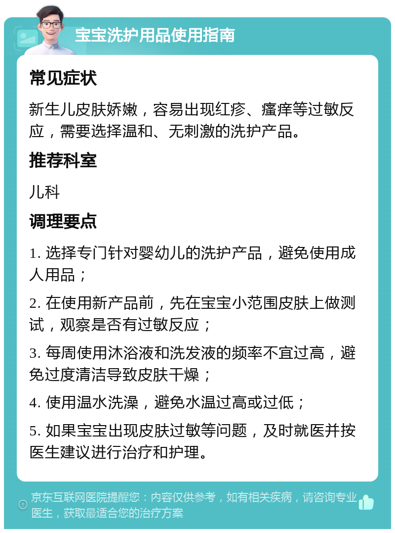 宝宝洗护用品使用指南 常见症状 新生儿皮肤娇嫩，容易出现红疹、瘙痒等过敏反应，需要选择温和、无刺激的洗护产品。 推荐科室 儿科 调理要点 1. 选择专门针对婴幼儿的洗护产品，避免使用成人用品； 2. 在使用新产品前，先在宝宝小范围皮肤上做测试，观察是否有过敏反应； 3. 每周使用沐浴液和洗发液的频率不宜过高，避免过度清洁导致皮肤干燥； 4. 使用温水洗澡，避免水温过高或过低； 5. 如果宝宝出现皮肤过敏等问题，及时就医并按医生建议进行治疗和护理。