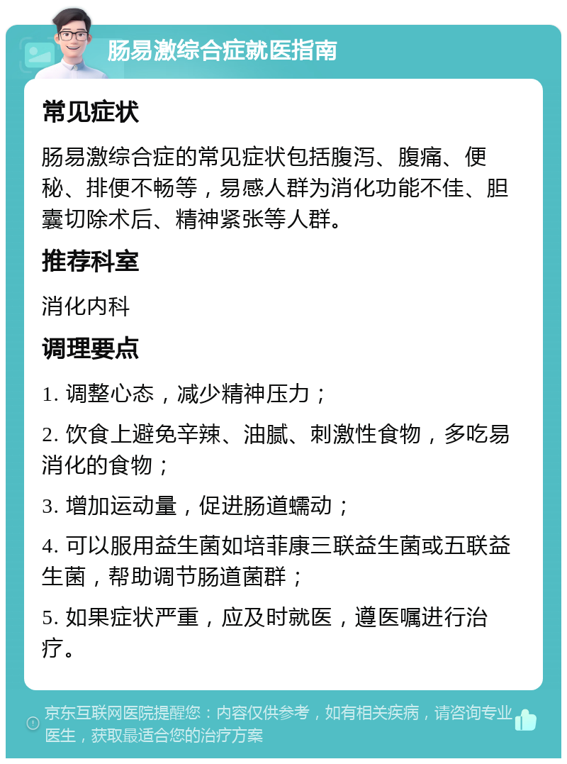 肠易激综合症就医指南 常见症状 肠易激综合症的常见症状包括腹泻、腹痛、便秘、排便不畅等，易感人群为消化功能不佳、胆囊切除术后、精神紧张等人群。 推荐科室 消化内科 调理要点 1. 调整心态，减少精神压力； 2. 饮食上避免辛辣、油腻、刺激性食物，多吃易消化的食物； 3. 增加运动量，促进肠道蠕动； 4. 可以服用益生菌如培菲康三联益生菌或五联益生菌，帮助调节肠道菌群； 5. 如果症状严重，应及时就医，遵医嘱进行治疗。