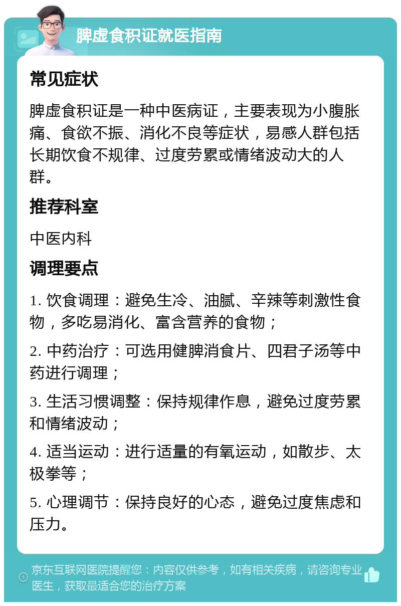 脾虚食积证就医指南 常见症状 脾虚食积证是一种中医病证，主要表现为小腹胀痛、食欲不振、消化不良等症状，易感人群包括长期饮食不规律、过度劳累或情绪波动大的人群。 推荐科室 中医内科 调理要点 1. 饮食调理：避免生冷、油腻、辛辣等刺激性食物，多吃易消化、富含营养的食物； 2. 中药治疗：可选用健脾消食片、四君子汤等中药进行调理； 3. 生活习惯调整：保持规律作息，避免过度劳累和情绪波动； 4. 适当运动：进行适量的有氧运动，如散步、太极拳等； 5. 心理调节：保持良好的心态，避免过度焦虑和压力。