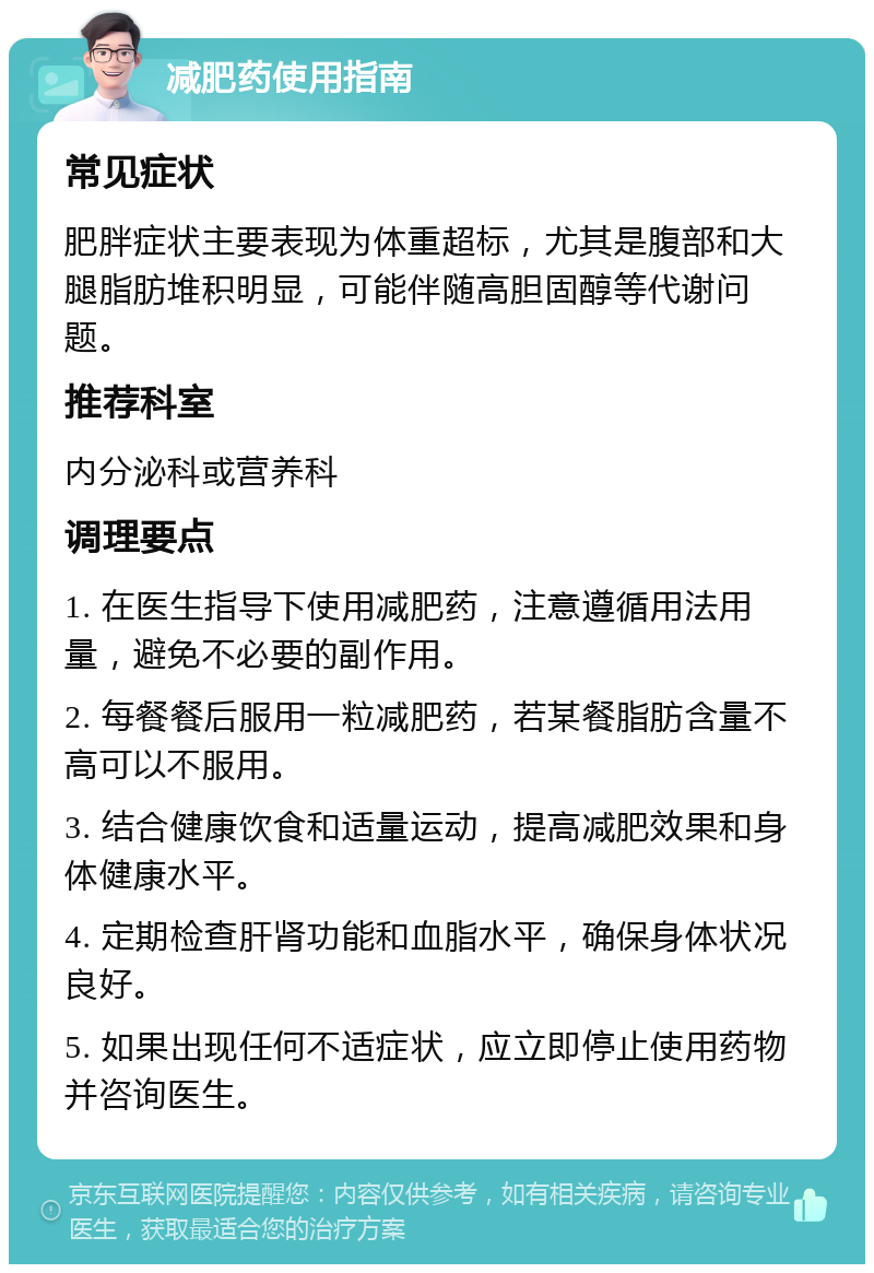 减肥药使用指南 常见症状 肥胖症状主要表现为体重超标，尤其是腹部和大腿脂肪堆积明显，可能伴随高胆固醇等代谢问题。 推荐科室 内分泌科或营养科 调理要点 1. 在医生指导下使用减肥药，注意遵循用法用量，避免不必要的副作用。 2. 每餐餐后服用一粒减肥药，若某餐脂肪含量不高可以不服用。 3. 结合健康饮食和适量运动，提高减肥效果和身体健康水平。 4. 定期检查肝肾功能和血脂水平，确保身体状况良好。 5. 如果出现任何不适症状，应立即停止使用药物并咨询医生。