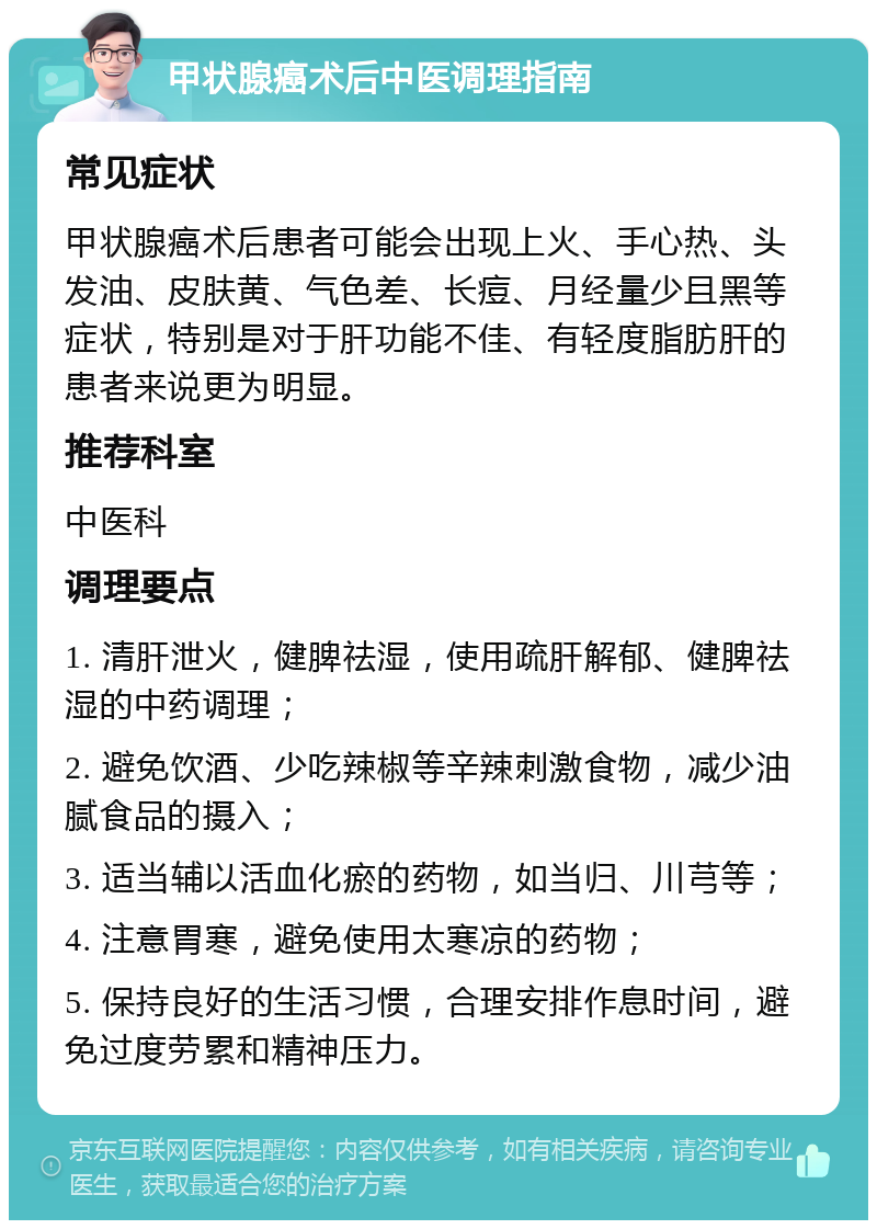 甲状腺癌术后中医调理指南 常见症状 甲状腺癌术后患者可能会出现上火、手心热、头发油、皮肤黄、气色差、长痘、月经量少且黑等症状，特别是对于肝功能不佳、有轻度脂肪肝的患者来说更为明显。 推荐科室 中医科 调理要点 1. 清肝泄火，健脾祛湿，使用疏肝解郁、健脾祛湿的中药调理； 2. 避免饮酒、少吃辣椒等辛辣刺激食物，减少油腻食品的摄入； 3. 适当辅以活血化瘀的药物，如当归、川芎等； 4. 注意胃寒，避免使用太寒凉的药物； 5. 保持良好的生活习惯，合理安排作息时间，避免过度劳累和精神压力。