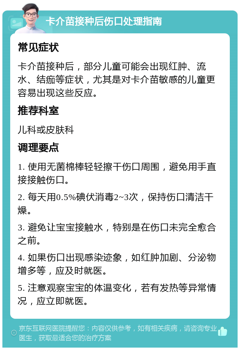 卡介苗接种后伤口处理指南 常见症状 卡介苗接种后，部分儿童可能会出现红肿、流水、结痂等症状，尤其是对卡介苗敏感的儿童更容易出现这些反应。 推荐科室 儿科或皮肤科 调理要点 1. 使用无菌棉棒轻轻擦干伤口周围，避免用手直接接触伤口。 2. 每天用0.5%碘伏消毒2~3次，保持伤口清洁干燥。 3. 避免让宝宝接触水，特别是在伤口未完全愈合之前。 4. 如果伤口出现感染迹象，如红肿加剧、分泌物增多等，应及时就医。 5. 注意观察宝宝的体温变化，若有发热等异常情况，应立即就医。