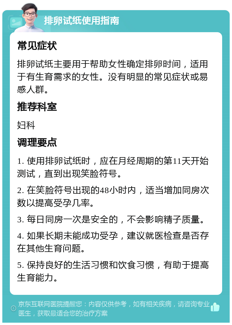 排卵试纸使用指南 常见症状 排卵试纸主要用于帮助女性确定排卵时间，适用于有生育需求的女性。没有明显的常见症状或易感人群。 推荐科室 妇科 调理要点 1. 使用排卵试纸时，应在月经周期的第11天开始测试，直到出现笑脸符号。 2. 在笑脸符号出现的48小时内，适当增加同房次数以提高受孕几率。 3. 每日同房一次是安全的，不会影响精子质量。 4. 如果长期未能成功受孕，建议就医检查是否存在其他生育问题。 5. 保持良好的生活习惯和饮食习惯，有助于提高生育能力。