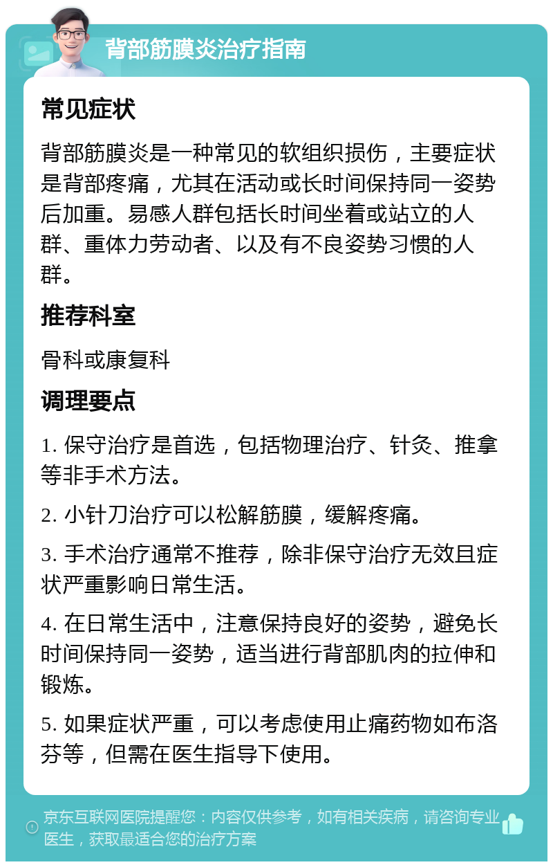 背部筋膜炎治疗指南 常见症状 背部筋膜炎是一种常见的软组织损伤，主要症状是背部疼痛，尤其在活动或长时间保持同一姿势后加重。易感人群包括长时间坐着或站立的人群、重体力劳动者、以及有不良姿势习惯的人群。 推荐科室 骨科或康复科 调理要点 1. 保守治疗是首选，包括物理治疗、针灸、推拿等非手术方法。 2. 小针刀治疗可以松解筋膜，缓解疼痛。 3. 手术治疗通常不推荐，除非保守治疗无效且症状严重影响日常生活。 4. 在日常生活中，注意保持良好的姿势，避免长时间保持同一姿势，适当进行背部肌肉的拉伸和锻炼。 5. 如果症状严重，可以考虑使用止痛药物如布洛芬等，但需在医生指导下使用。